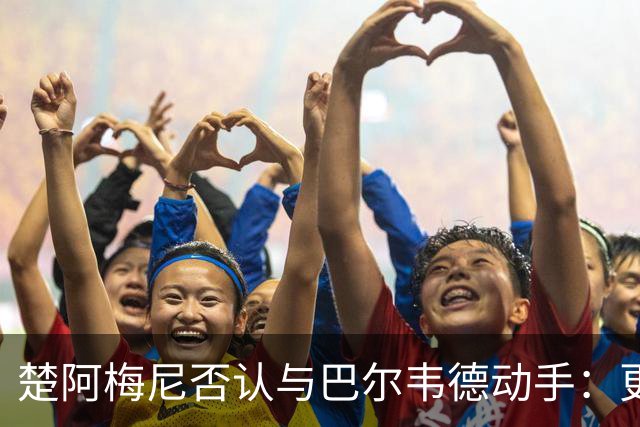 楚阿梅尼否认与巴尔韦德动手:更衣室小摩擦被放大成闹剧